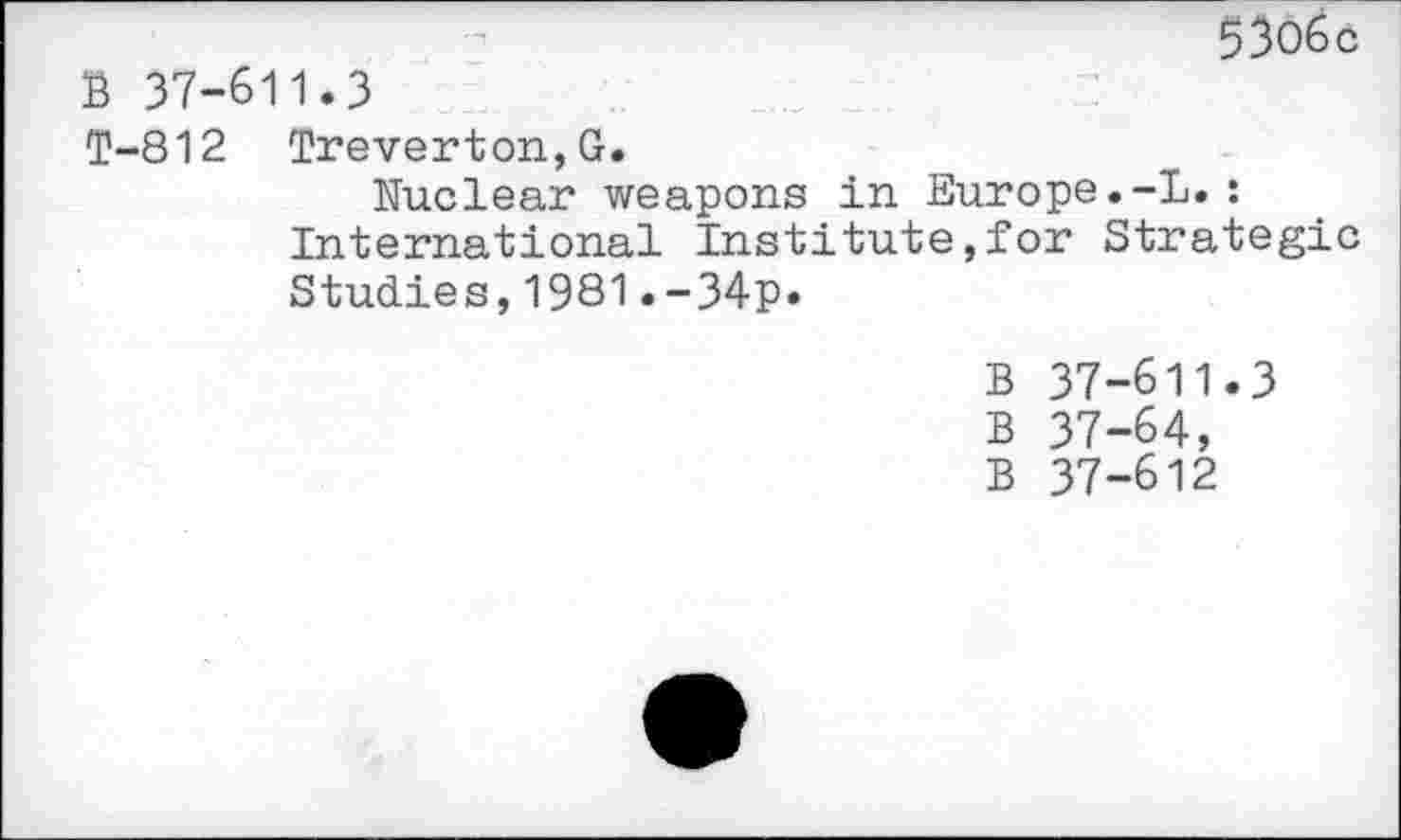 ﻿5306c B 37-611.3
T-812 Treverton,G.
Nuclear weapons in Europe.-L.: International Institute,for Strategic Studies,1981.-34p.
B 37-611.3
B 37-64,
B 37-612